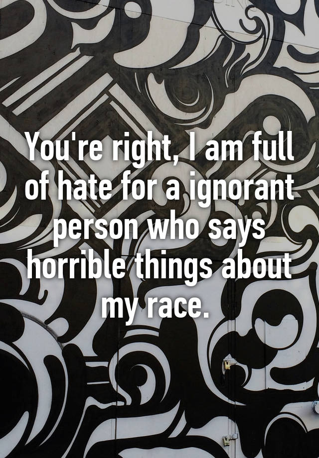 You Re Right I Am Full Of Hate For A Ignorant Person Who Says Horrible Things About My Race