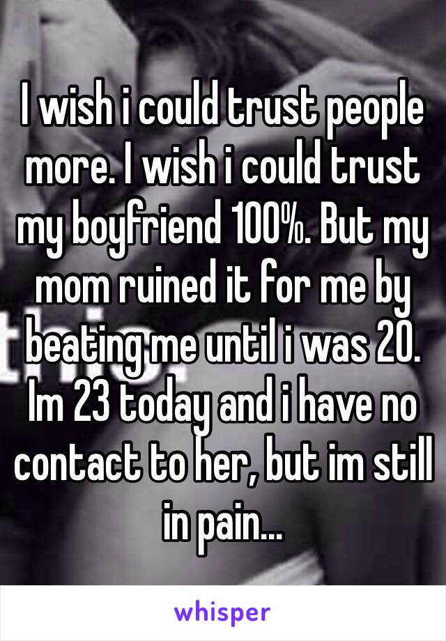 I wish i could trust people more. I wish i could trust my boyfriend 100%. But my mom ruined it for me by beating me until i was 20. Im 23 today and i have no contact to her, but im still in pain...