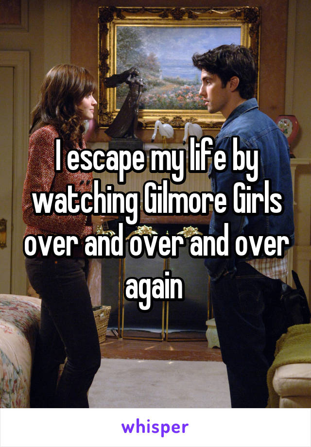 I escape my life by watching Gilmore Girls over and over and over again 