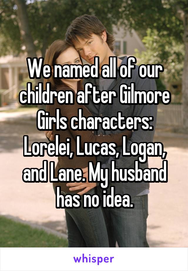 We named all of our children after Gilmore Girls characters: Lorelei, Lucas, Logan, and Lane. My husband has no idea.