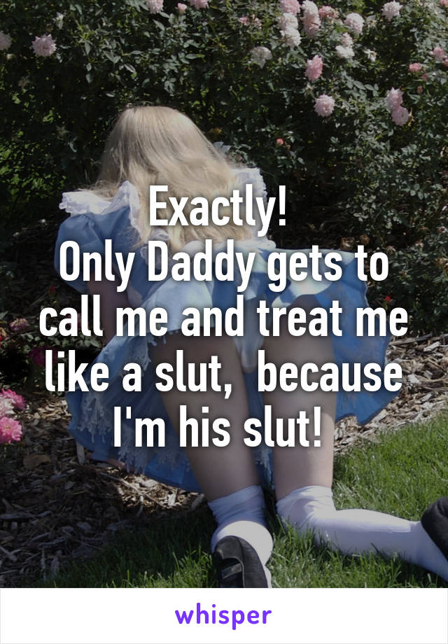 Exactly Only Daddy Gets To Call Me And Treat Me Like A Slut Because I M His Slut