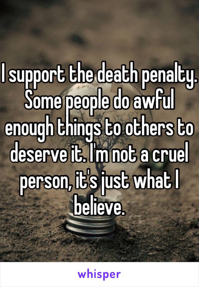 I support the death penalty. Some people do awful enough things to others to deserve it. I'm not a cruel person, it's just what I believe.