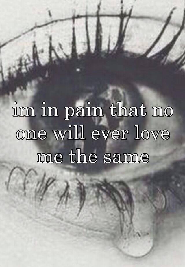 im in pain that no one will ever love me the same.