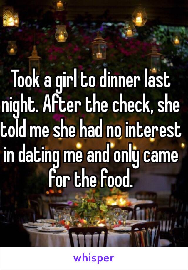 Took a girl to dinner last night. After the check, she told me she had no interest in dating me and only came for the food. 