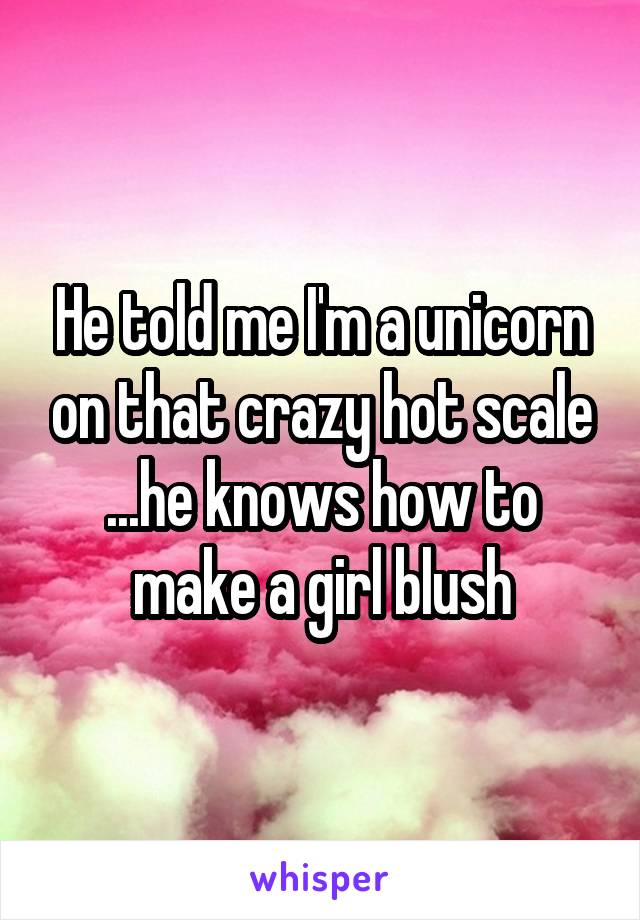He told me I'm a unicorn on that crazy hot scale ...he knows how to make a girl blush