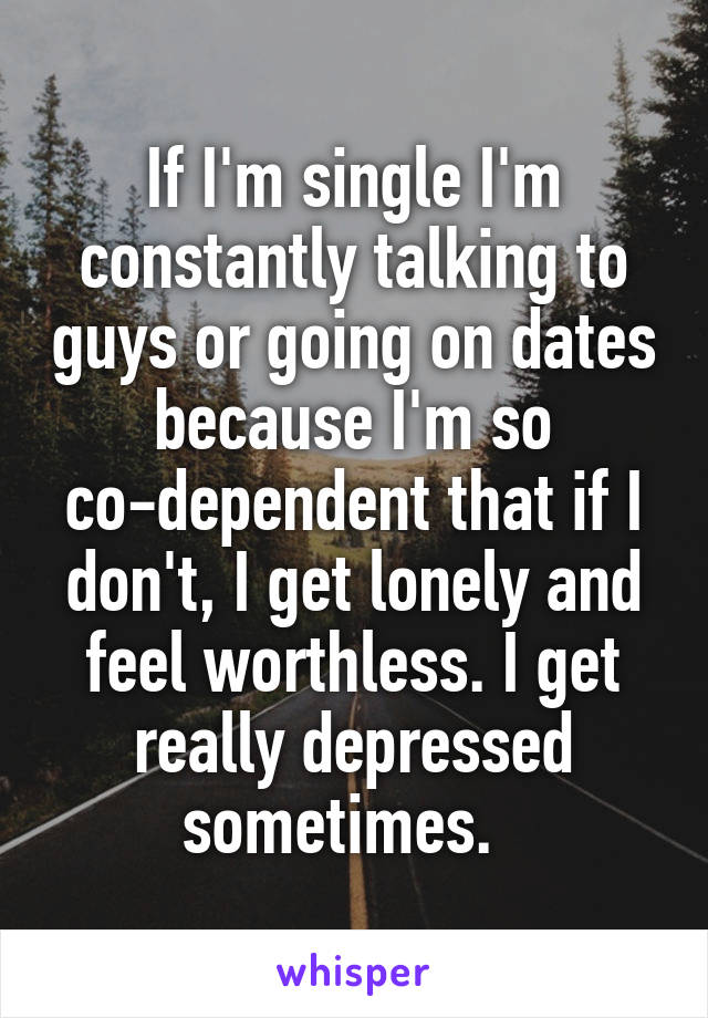 If I'm single I'm constantly talking to guys or going on dates because I'm so co-dependent that if I don't, I get lonely and feel worthless. I get really depressed sometimes.  