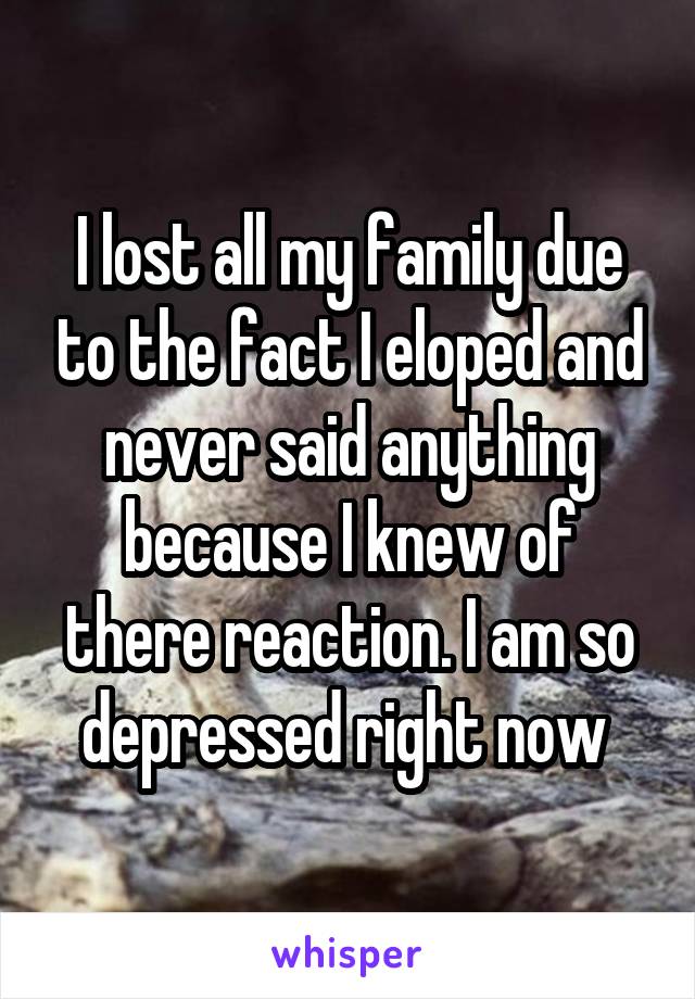 I lost all my family due to the fact I eloped and never said anything because I knew of there reaction. I am so depressed right now 