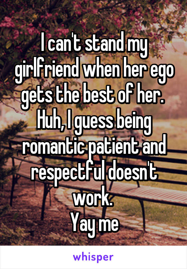 I can't stand my girlfriend when her ego gets the best of her. 
Huh, I guess being romantic patient and respectful doesn't work. 
Yay me