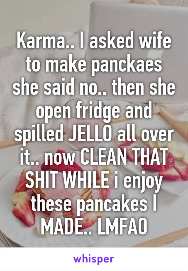 Karma.. I asked wife to make panckaes she said no.. then she open fridge and spilled JELLO all over it.. now CLEAN THAT SHIT WHILE i enjoy these pancakes I MADE.. LMFAO