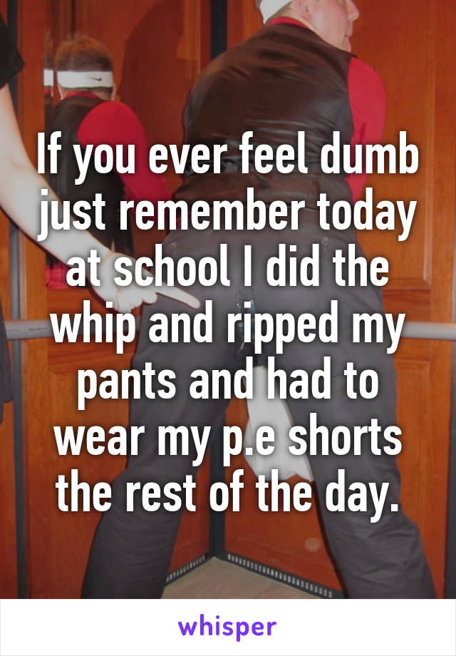 If you ever feel dumb just remember today at school I did the whip and ripped my pants and had to wear my p.e shorts the rest of the day.