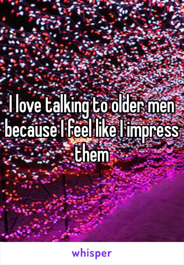 I love talking to older men because I feel like I impress them