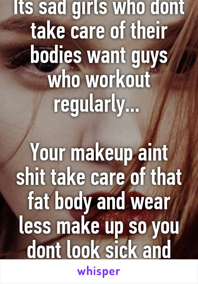 Its sad girls who dont take care of their bodies want guys who workout regularly... 
 
Your makeup aint shit take care of that fat body and wear less make up so you dont look sick and pale 
