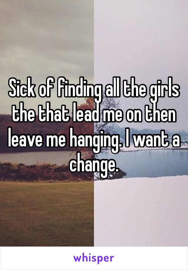 Sick of finding all the girls the that lead me on then leave me hanging. I want a change. 