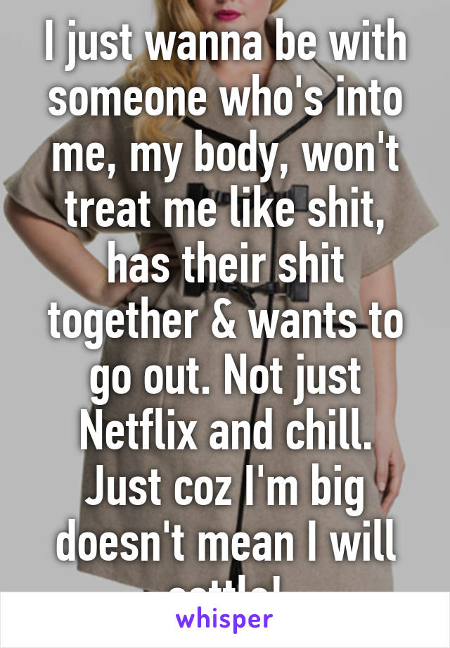 I just wanna be with someone who's into me, my body, won't treat me like shit, has their shit together & wants to go out. Not just Netflix and chill.
Just coz I'm big doesn't mean I will settle!