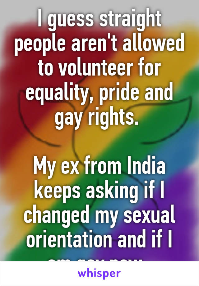 I guess straight people aren't allowed to volunteer for equality, pride and gay rights. 

My ex from India keeps asking if I changed my sexual orientation and if I am gay now. 