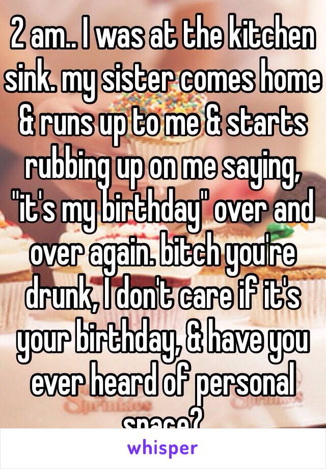 2 am.. I was at the kitchen sink. my sister comes home & runs up to me & starts rubbing up on me saying, "it's my birthday" over and over again. bitch you're drunk, I don't care if it's your birthday, & have you ever heard of personal space?