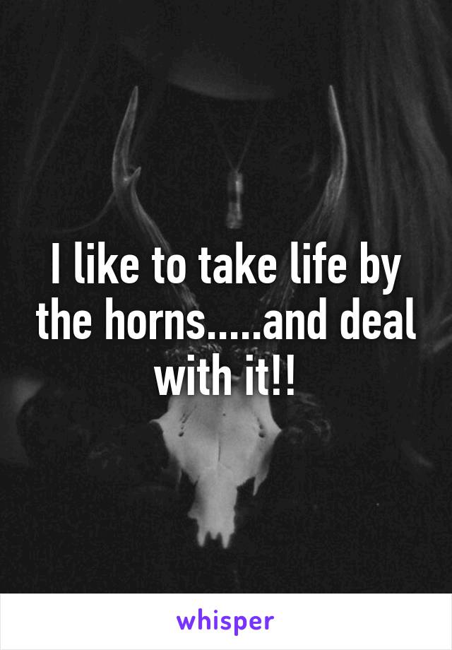 I like to take life by the horns.....and deal with it!!