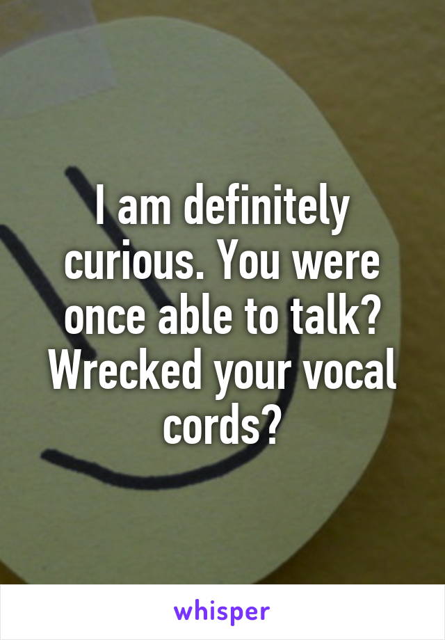 I am definitely curious. You were once able to talk? Wrecked your vocal cords?