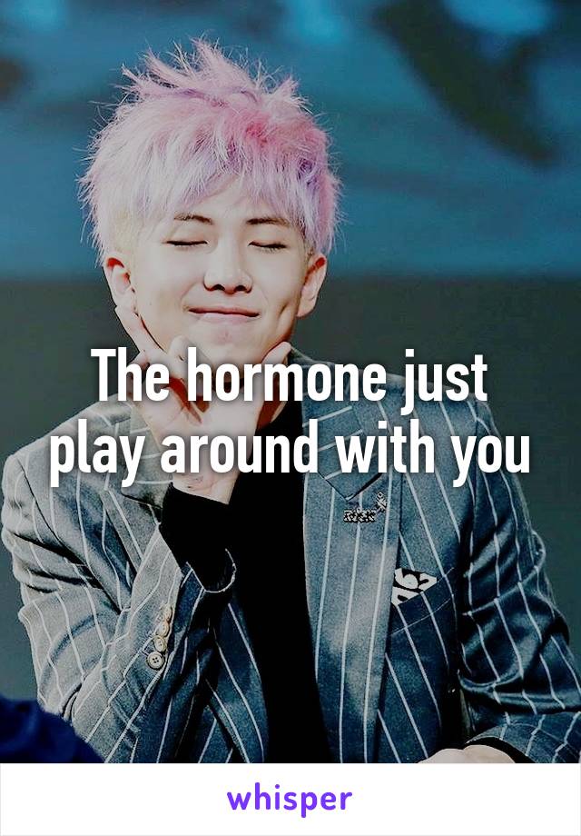 The hormone just play around with you