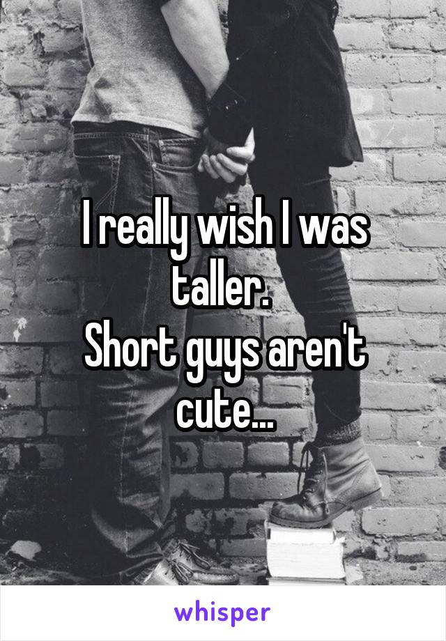 I really wish I was taller. 
Short guys aren't cute...