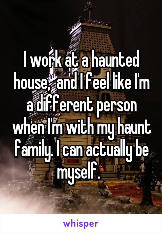 I work at a haunted house,  and I feel like I'm a different person when I'm with my haunt family. I can actually be myself.  