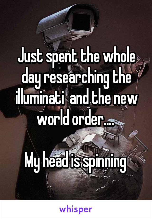 Just spent the whole day researching the illuminati  and the new world order.... 

My head is spinning 