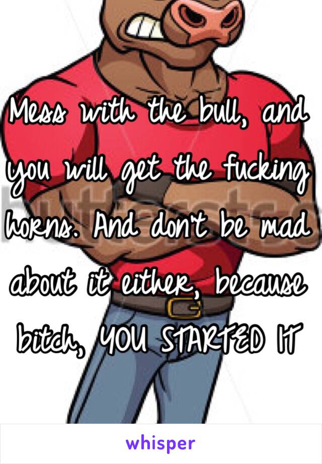Mess with the bull, and you will get the fucking horns. And don't be mad about it either, because bitch, YOU STARTED IT