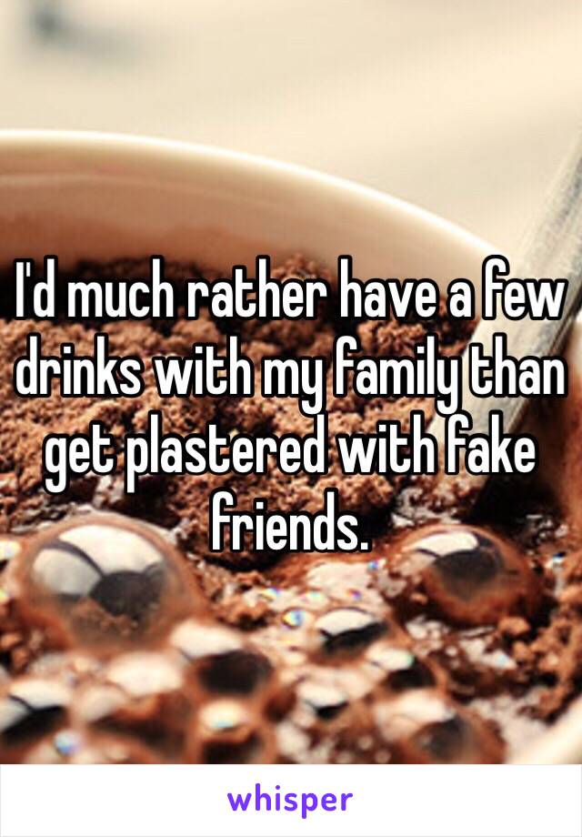 I'd much rather have a few drinks with my family than get plastered with fake friends.