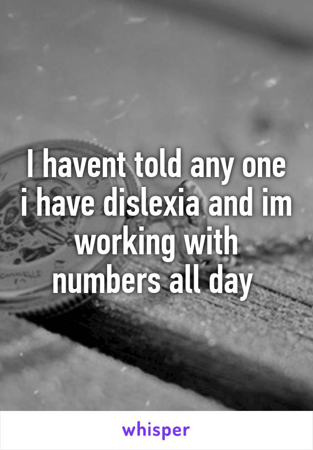 I havent told any one i have dislexia and im working with numbers all day 