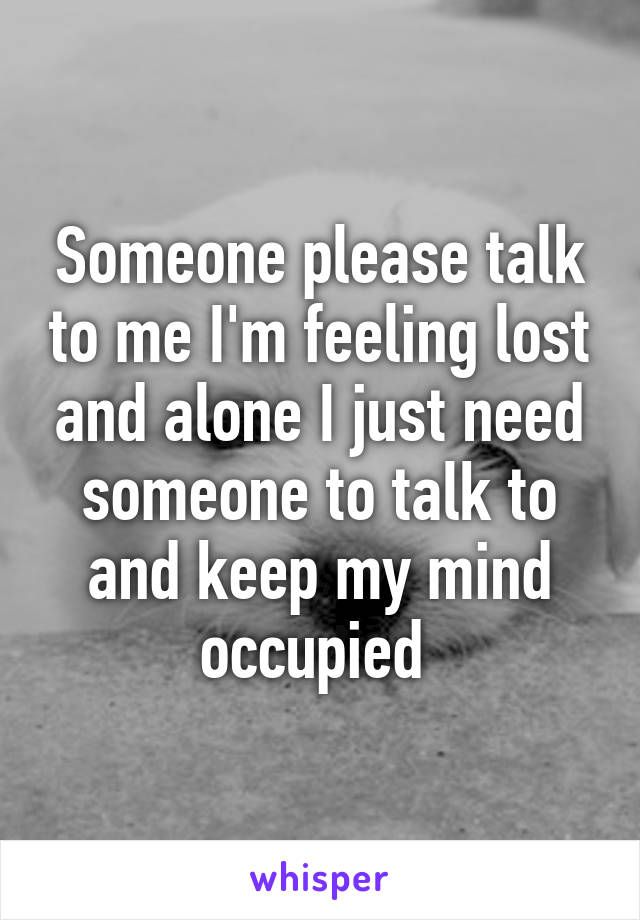 Someone please talk to me I'm feeling lost and alone I just need someone to talk to and keep my mind occupied 