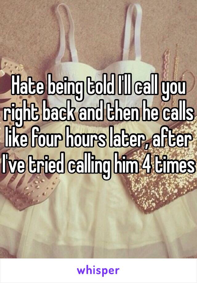 Hate being told I'll call you right back and then he calls like four hours later, after I've tried calling him 4 times 