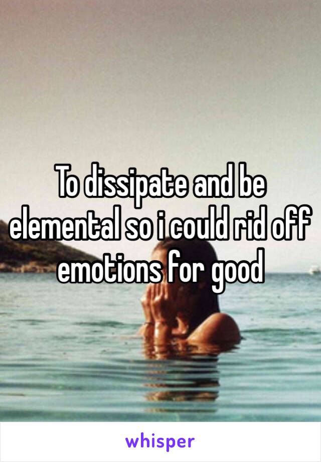 To dissipate and be elemental so i could rid off emotions for good