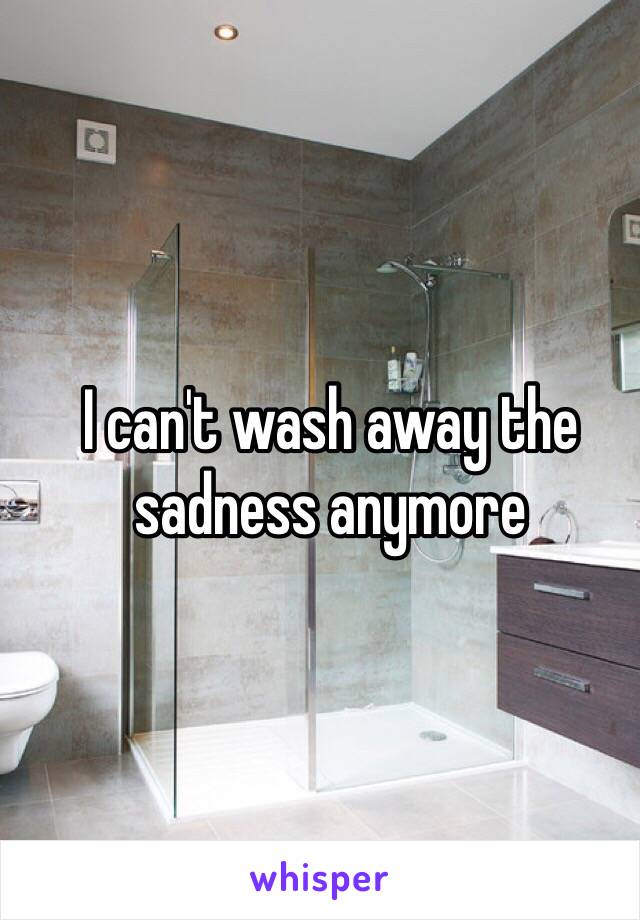 I can't wash away the sadness anymore