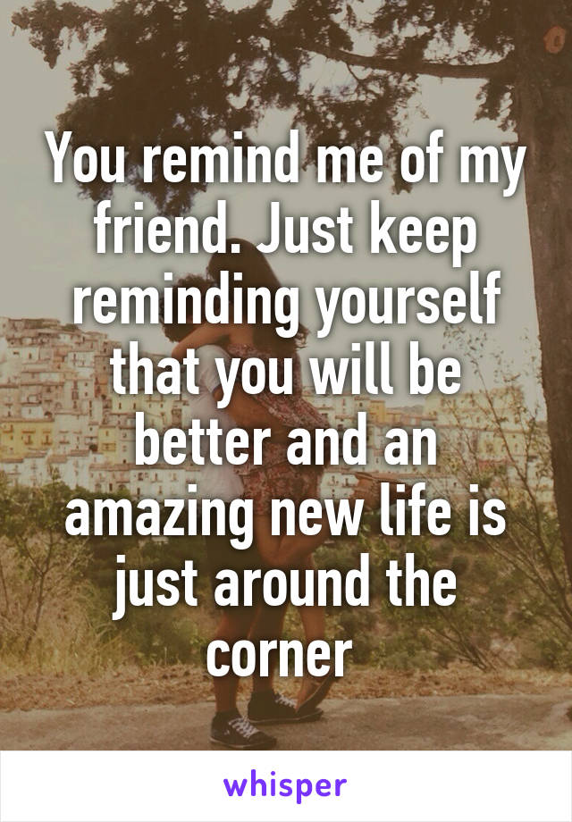 You remind me of my friend. Just keep reminding yourself that you will be better and an amazing new life is just around the corner 
