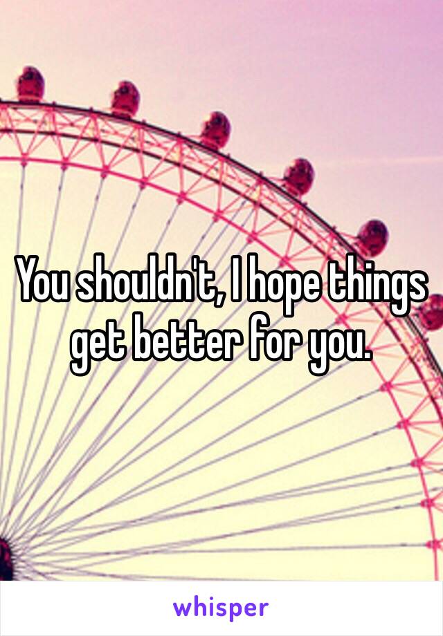 You shouldn't, I hope things get better for you.