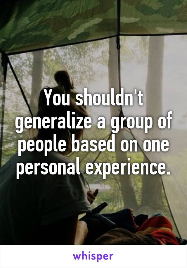 You shouldn't generalize a group of people based on one personal experience.