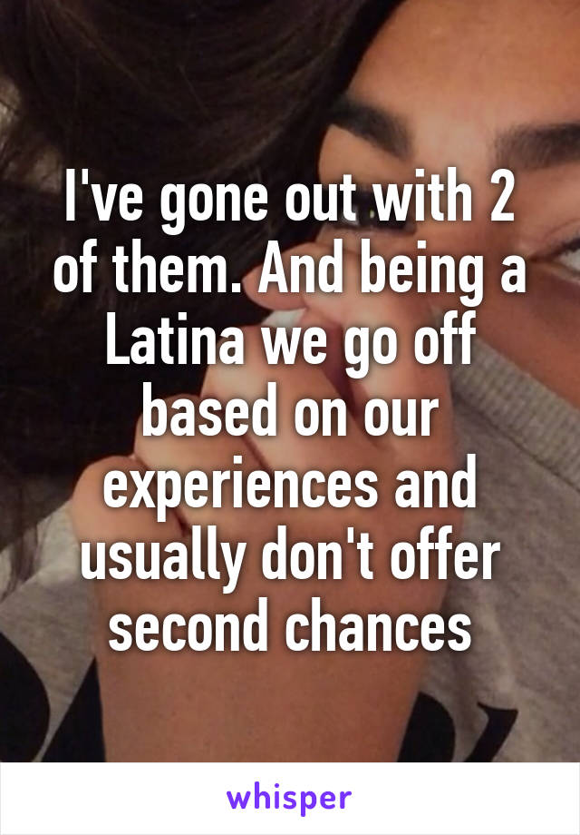 I've gone out with 2 of them. And being a Latina we go off based on our experiences and usually don't offer second chances