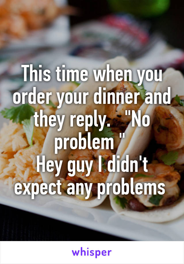This time when you order your dinner and they reply.   "No problem " 
Hey guy I didn't expect any problems 