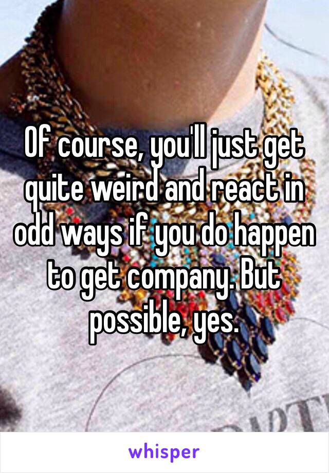 Of course, you'll just get quite weird and react in odd ways if you do happen to get company. But possible, yes.