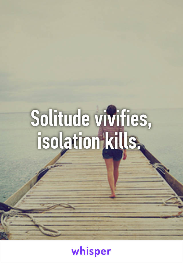 Solitude vivifies, isolation kills. 