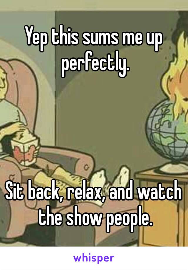 Yep this sums me up perfectly.




Sit back, relax, and watch the show people.