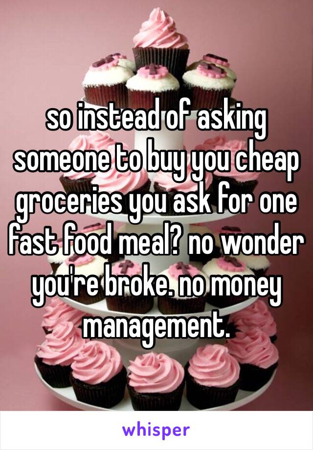 so instead of asking someone to buy you cheap groceries you ask for one fast food meal? no wonder you're broke. no money management. 