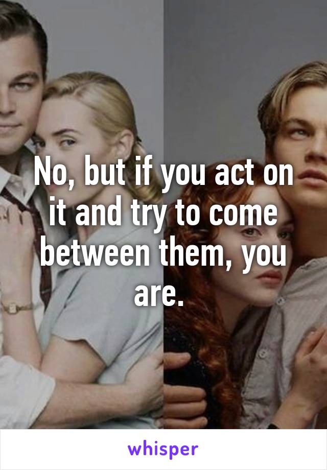 No, but if you act on it and try to come between them, you are. 