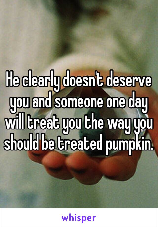 He clearly doesn't deserve you and someone one day will treat you the way you should be treated pumpkin. 