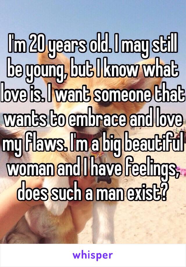 I'm 20 years old. I may still be young, but I know what love is. I want someone that wants to embrace and love my flaws. I'm a big beautiful woman and I have feelings, does such a man exist? 
