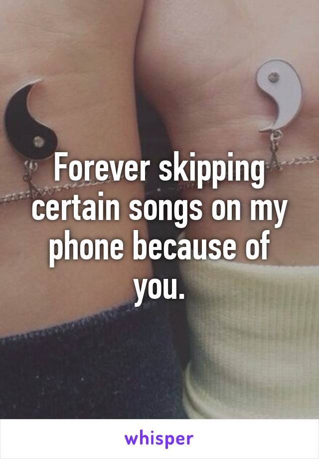 Forever skipping certain songs on my phone because of you.