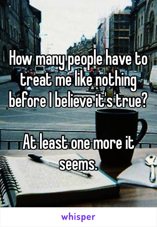 How many people have to treat me like nothing before I believe it's true?

At least one more it seems.
