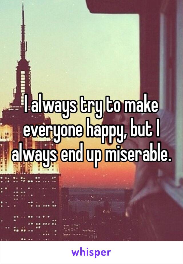 I always try to make everyone happy, but I always end up miserable.
