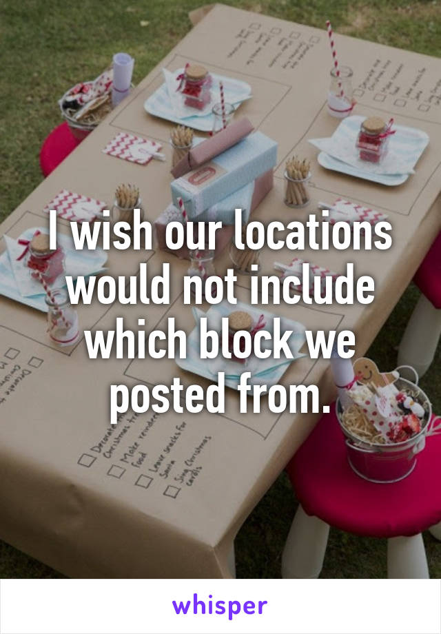 I wish our locations would not include which block we posted from.