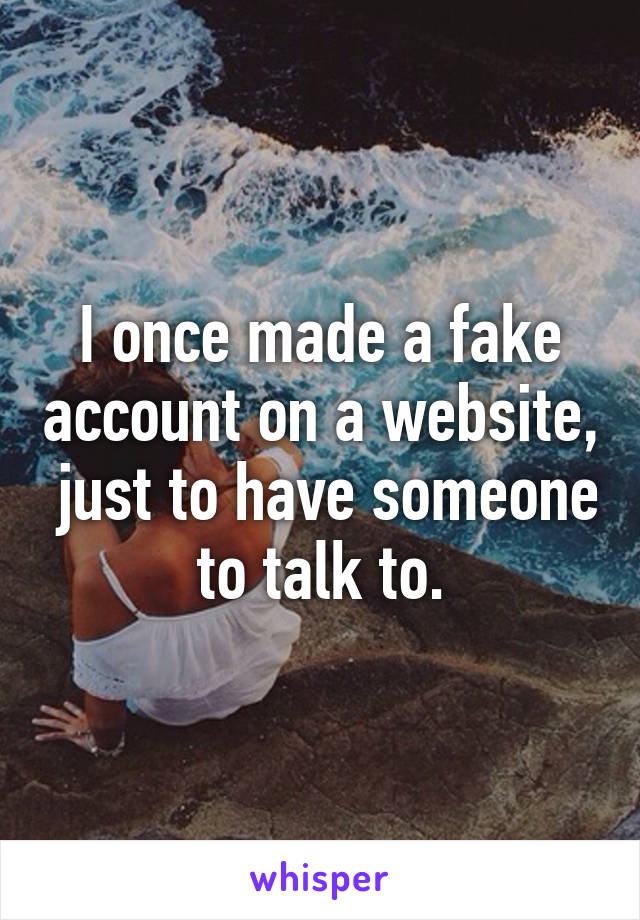 I once made a fake account on a website,  just to have someone to talk to.